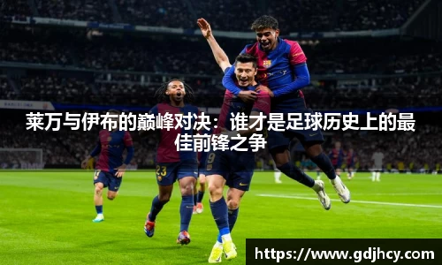 莱万与伊布的巅峰对决：谁才是足球历史上的最佳前锋之争
