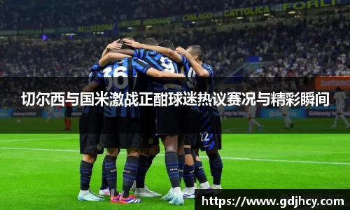 切尔西与国米激战正酣球迷热议赛况与精彩瞬间